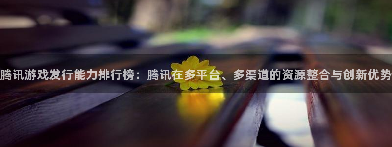 新宝GG子出版社董事长：腾讯游戏发行能力排行榜：腾讯在多平台、多渠道的资源整合与创新优势