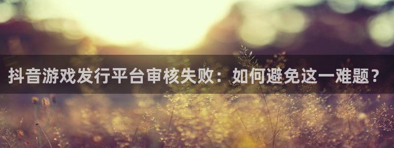 新宝GG官网平台代理条件怎么样：抖音游戏发行平台审核失败：如何避免这一难题？
