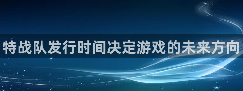 新宝GG官网平台代理条件是什么：特战队发行时间决定游戏的未来方向